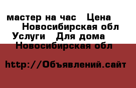 мастер на час › Цена ­ 500 - Новосибирская обл. Услуги » Для дома   . Новосибирская обл.